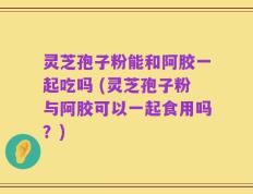 灵芝孢子粉能和阿胶一起吃吗 (灵芝孢子粉与阿胶可以一起食用吗？)