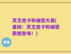 灵芝孢子粉破壁大晨(重磅：灵芝孢子粉破壁震撼登场！)