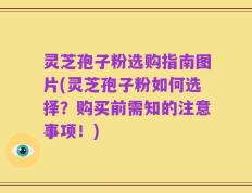 灵芝孢子粉选购指南图片(灵芝孢子粉如何选择？购买前需知的注意事项！)