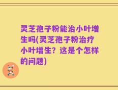 灵芝孢子粉能治小叶增生吗(灵芝孢子粉治疗小叶增生？这是个怎样的问题)