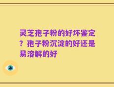 灵芝孢子粉的好坏鉴定？孢子粉沉淀的好还是易溶解的好