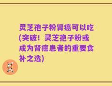 灵芝孢子粉肾癌可以吃(突破！灵芝孢子粉或成为肾癌患者的重要食补之选)