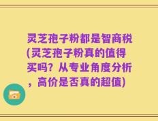 灵芝孢子粉都是智商税(灵芝孢子粉真的值得买吗？从专业角度分析，高价是否真的超值)
