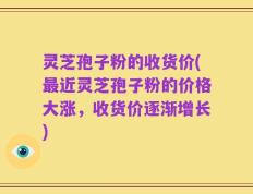 灵芝孢子粉的收货价(最近灵芝孢子粉的价格大涨，收货价逐渐增长)