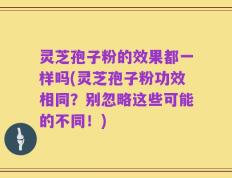 灵芝孢子粉的效果都一样吗(灵芝孢子粉功效相同？别忽略这些可能的不同！)