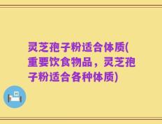灵芝孢子粉适合体质(重要饮食物品，灵芝孢子粉适合各种体质)