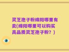 灵芝孢子粉绵阳哪里有卖(绵阳哪里可以购买高品质灵芝孢子粉？)