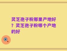 灵芝孢子粉那里产地好？灵芝孢子粉哪个产地的好