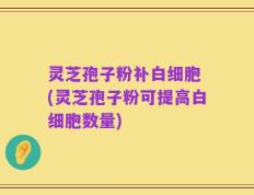 灵芝孢子粉补白细胞 (灵芝孢子粉可提高白细胞数量)