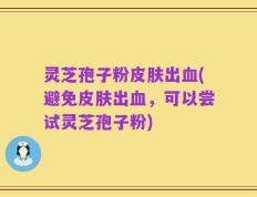 灵芝孢子粉皮肤出血(避免皮肤出血，可以尝试灵芝孢子粉)