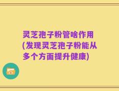 灵芝孢子粉管啥作用 (发现灵芝孢子粉能从多个方面提升健康)