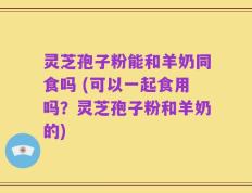 灵芝孢子粉能和羊奶同食吗 (可以一起食用吗？灵芝孢子粉和羊奶的)