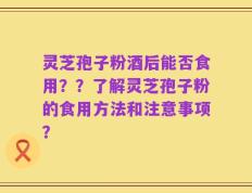灵芝孢子粉酒后能否食用？？了解灵芝孢子粉的食用方法和注意事项？