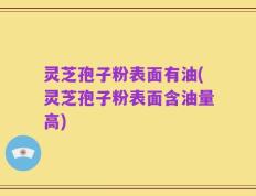 灵芝孢子粉表面有油(灵芝孢子粉表面含油量高)