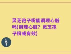 灵芝孢子粉能调理心脏吗(调理心脏？灵芝孢子粉或有效)