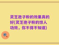 灵芝孢子粉的效果真的好(灵芝孢子粉的惊人功效，你不得不知道)