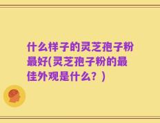 什么样子的灵芝孢子粉最好(灵芝孢子粉的最佳外观是什么？)