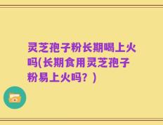 灵芝孢子粉长期喝上火吗(长期食用灵芝孢子粉易上火吗？)