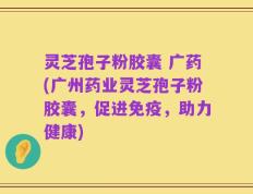 灵芝孢子粉胶囊 广药(广州药业灵芝孢子粉胶囊，促进免疫，助力健康)