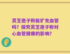 灵芝孢子粉能扩充血管吗？探究灵芝孢子粉对心血管健康的影响？