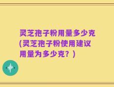 灵芝孢子粉用量多少克(灵芝孢子粉使用建议用量为多少克？)