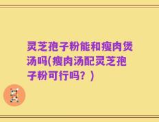 灵芝孢子粉能和瘦肉煲汤吗(瘦肉汤配灵芝孢子粉可行吗？)