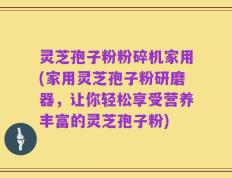 灵芝孢子粉粉碎机家用(家用灵芝孢子粉研磨器，让你轻松享受营养丰富的灵芝孢子粉)