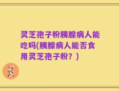 灵芝孢子粉胰腺病人能吃吗(胰腺病人能否食用灵芝孢子粉？)