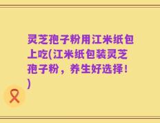灵芝孢子粉用江米纸包上吃(江米纸包装灵芝孢子粉，养生好选择！)