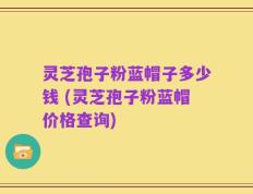 灵芝孢子粉蓝帽子多少钱 (灵芝孢子粉蓝帽价格查询)