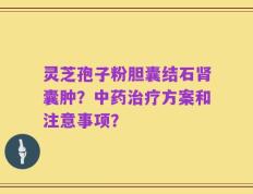 灵芝孢子粉胆囊结石肾囊肿？中药治疗方案和注意事项？