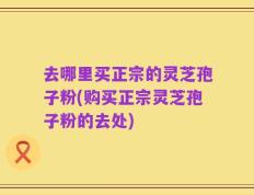 去哪里买正宗的灵芝孢子粉(购买正宗灵芝孢子粉的去处)