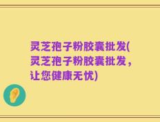 灵芝孢子粉胶囊批发(灵芝孢子粉胶囊批发，让您健康无忧)