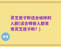 灵芝孢子粉适合啥样的人群(适合哪些人群食用灵芝孢子粉？)