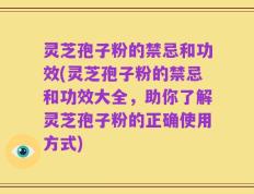 灵芝孢子粉的禁忌和功效(灵芝孢子粉的禁忌和功效大全，助你了解灵芝孢子粉的正确使用方式)