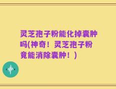 灵芝孢子粉能化掉囊肿吗(神奇！灵芝孢子粉竟能消除囊肿！)