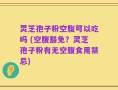 灵芝孢子粉空腹可以吃吗 (空腹豁免？灵芝孢子粉有无空腹食用禁忌)