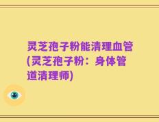 灵芝孢子粉能清理血管(灵芝孢子粉：身体管道清理师)