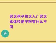 灵芝孢子粉芝人？灵芝本体和孢子粉有什么不同