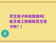 灵芝孢子粉能醇提吗(能否用乙醇提取灵芝孢子粉？)
