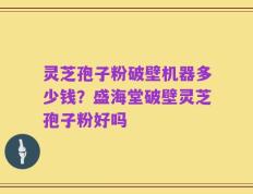 灵芝孢子粉破壁机器多少钱？盛海堂破壁灵芝孢子粉好吗