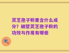 灵芝孢子粉里含什么成分？破壁灵芝孢子粉的功效与作用有哪些