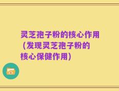 灵芝孢子粉的核心作用 (发现灵芝孢子粉的核心保健作用)