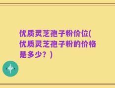 优质灵芝孢子粉价位(优质灵芝孢子粉的价格是多少？)
