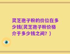 灵芝孢子粉的价位在多少钱(灵芝孢子粉价格介于多少钱之间？)