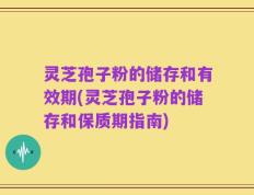 灵芝孢子粉的储存和有效期(灵芝孢子粉的储存和保质期指南)