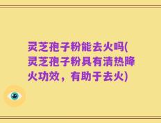 灵芝孢子粉能去火吗(灵芝孢子粉具有清热降火功效，有助于去火)
