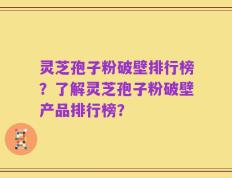 灵芝孢子粉破壁排行榜？了解灵芝孢子粉破壁产品排行榜？