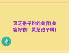 灵芝孢子粉的美容(美容好物：灵芝孢子粉)