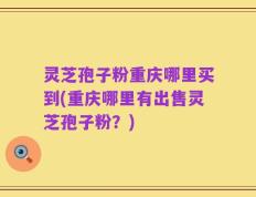 灵芝孢子粉重庆哪里买到(重庆哪里有出售灵芝孢子粉？)